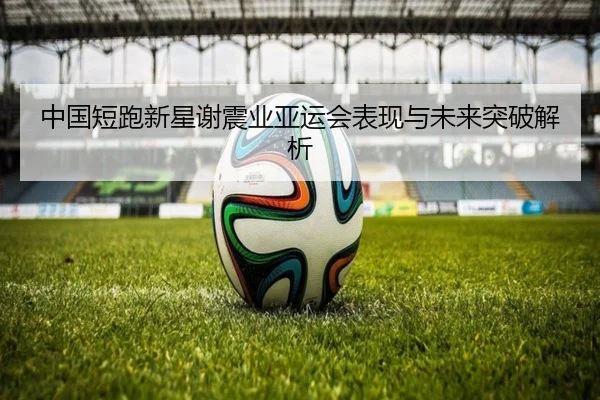 中国短跑新星谢震业亚运会表现与未来突破解析